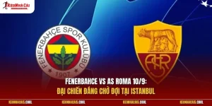 Fenerbahce vs AS Roma 10/9: Đại chiến đáng chờ đợi tại Istanbul